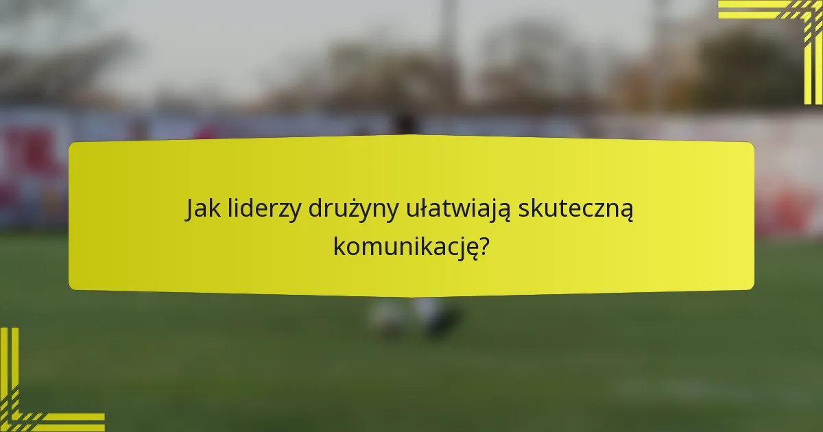 Jak liderzy drużyny ułatwiają skuteczną komunikację?